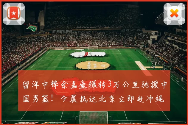 留洋中锋余嘉豪辗转3万公里驰援中国男篮!今晨抵达北京立即赴冲绳