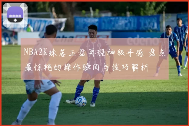 NBA2K珠落玉盘再现神级手感 盘点最惊艳的操作瞬间与技巧解析