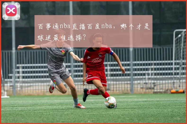百事通nba直播百度nba,哪个才是球迷最佳选择?