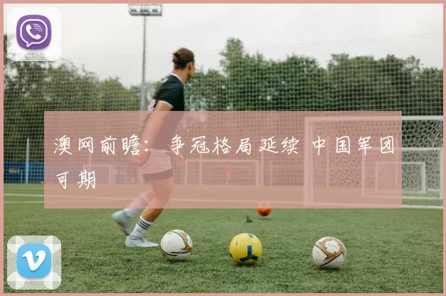 澳网前瞻：争冠格局延续 中国军团可期