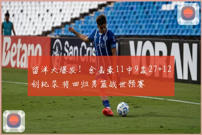 留洋大爆发！余嘉豪11中9轰27+12创纪录 将回归男篮战世预赛