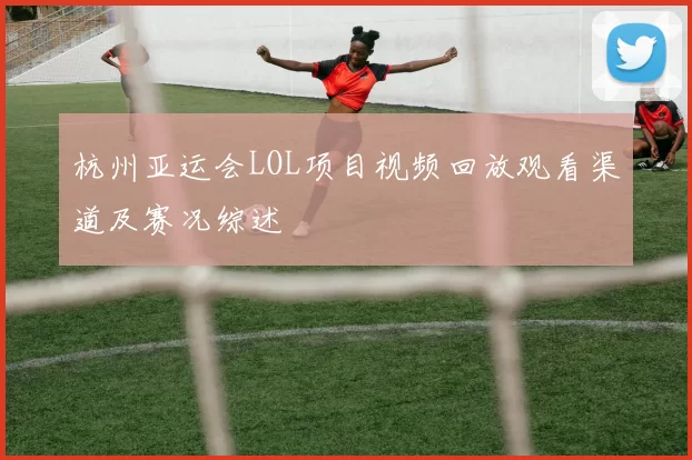 杭州亚运会LOL项目视频回放观看渠道及赛况综述