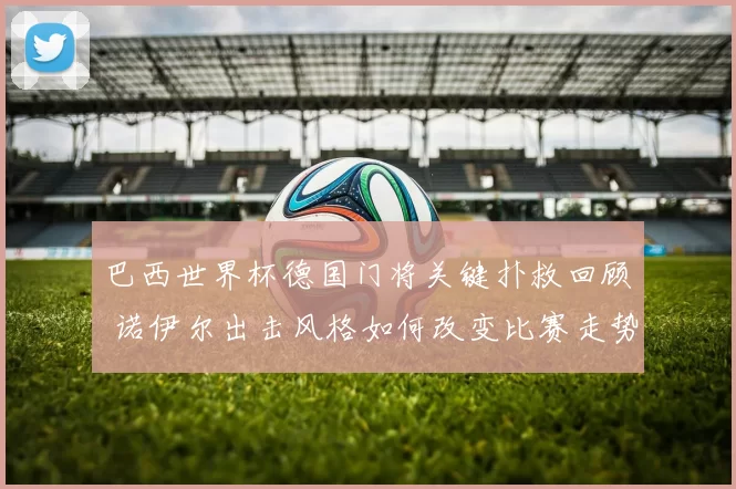 巴西世界杯德国门将关键扑救回顾 诺伊尔出击风格如何改变比赛走势