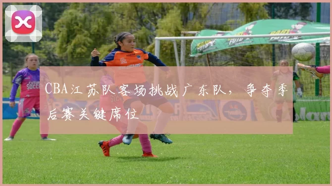 CBA江苏队客场挑战广东队，争夺季后赛关键席位