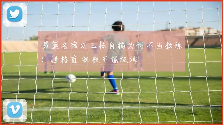 男篮名宿刘玉栋自揭为何不当教练：性格直 执教可能极端