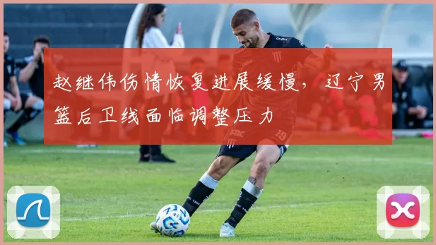 赵继伟伤情恢复进展缓慢，辽宁男篮后卫线面临调整压力