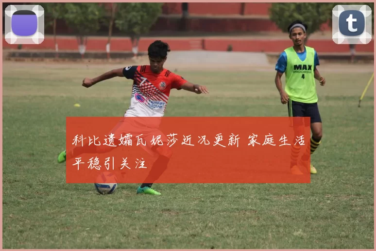 科比遗孀瓦妮莎近况更新 家庭生活平稳引关注