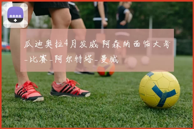 瓜迪奥拉4月发威 阿森纳面临大考_比赛_阿尔特塔_曼城