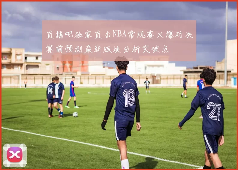 直播吧独家直击NBA常规赛火爆对决赛前预测最新版块分析突破点