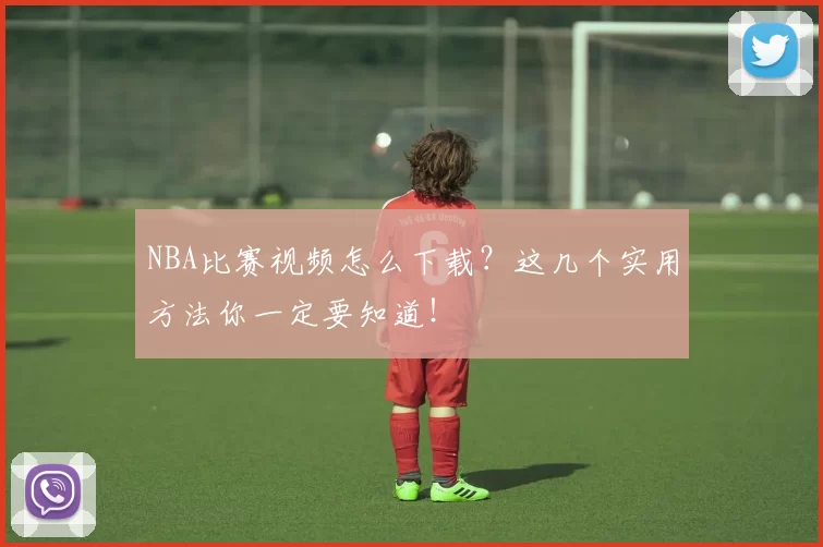 NBA比赛视频怎么下载？这几个实用方法你一定要知道！