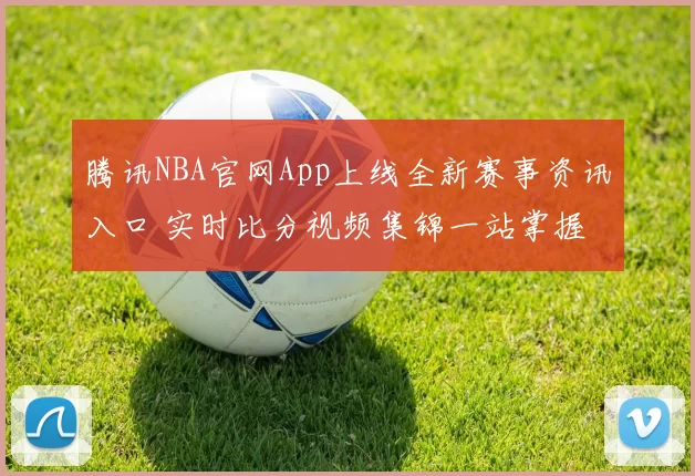 腾讯NBA官网App上线全新赛事资讯入口 实时比分视频集锦一站掌握