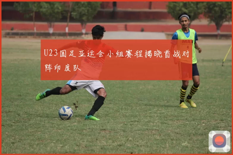 U23国足亚运会小组赛程揭晓首战对阵印度队