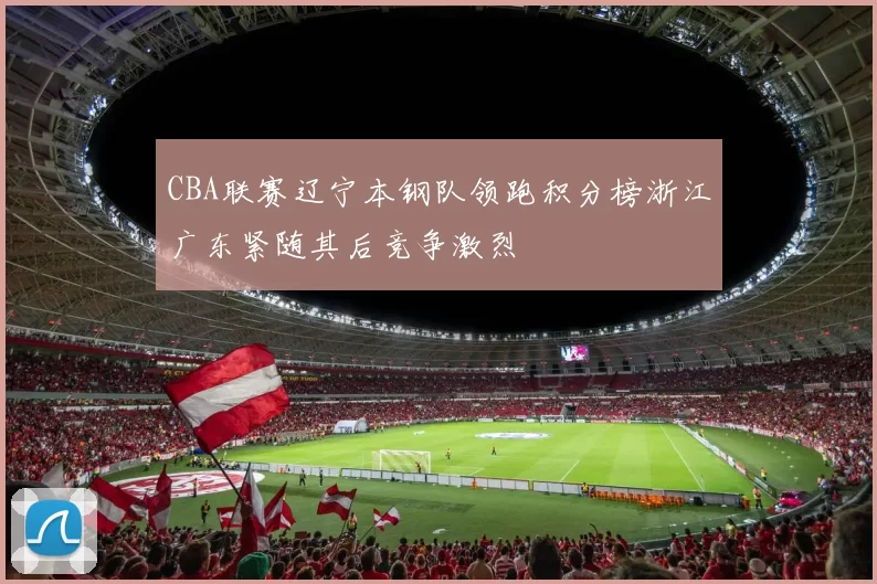 CBA联赛辽宁本钢队领跑积分榜浙江广东紧随其后竞争激烈