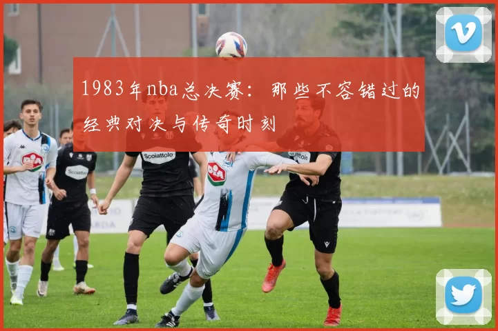 1983年nba总决赛：那些不容错过的经典对决与传奇时刻