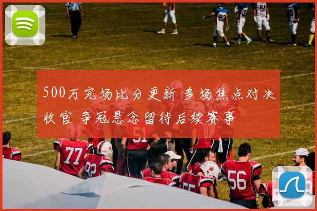 500万完场比分更新 多场焦点对决收官 争冠悬念留待后续赛事