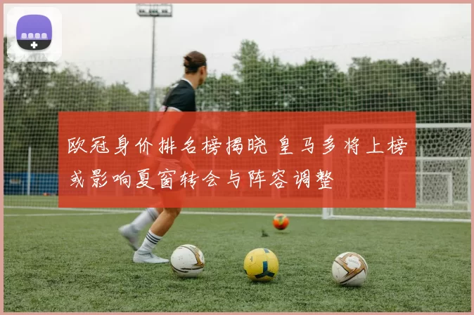 欧冠身价排名榜揭晓 皇马多将上榜或影响夏窗转会与阵容调整