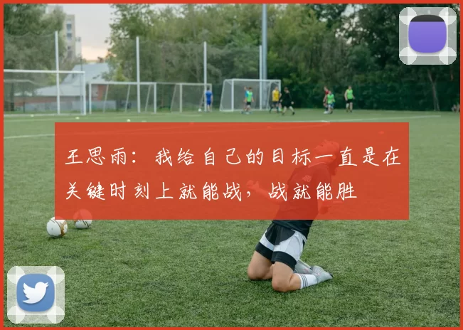 王思雨：我给自己的目标一直是在关键时刻上就能战，战就能胜
