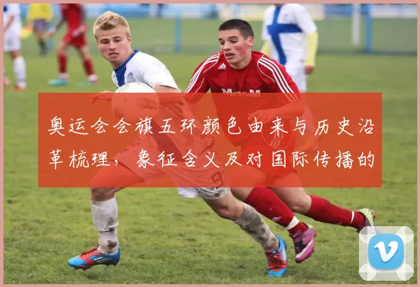 奥运会会旗五环颜色由来与历史沿革梳理，象征含义及对国际传播的影响