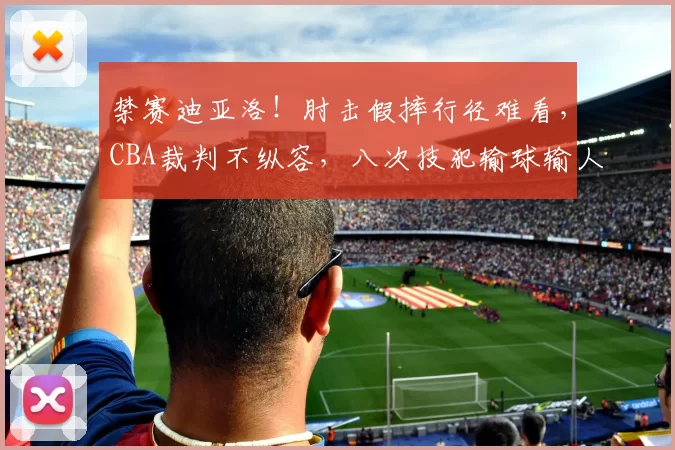 禁赛迪亚洛!肘击假摔行径难看,CBA裁判不纵容,八次技犯输球输人