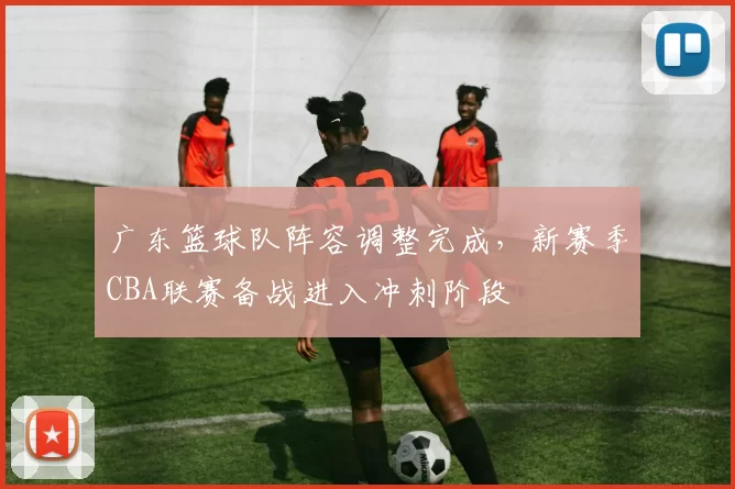 广东篮球队阵容调整完成，新赛季CBA联赛备战进入冲刺阶段