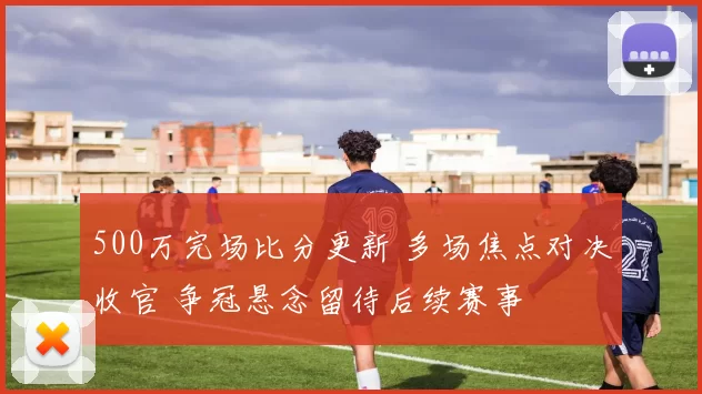 500万完场比分更新 多场焦点对决收官 争冠悬念留待后续赛事