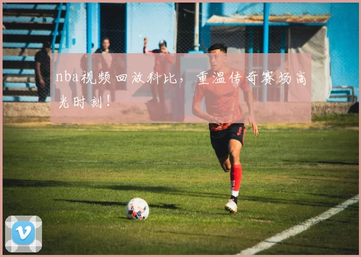 nba视频回放科比,重温传奇赛场高光时刻!