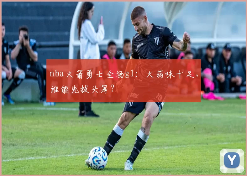 nba火箭勇士全场g1：火药味十足，谁能先拔头筹？