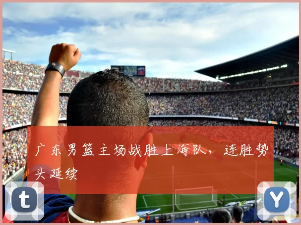 广东男篮主场战胜上海队，连胜势头延续