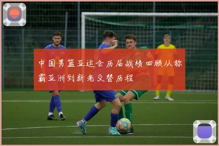 中国男篮亚运会历届战绩回顾从称霸亚洲到新老交替历程