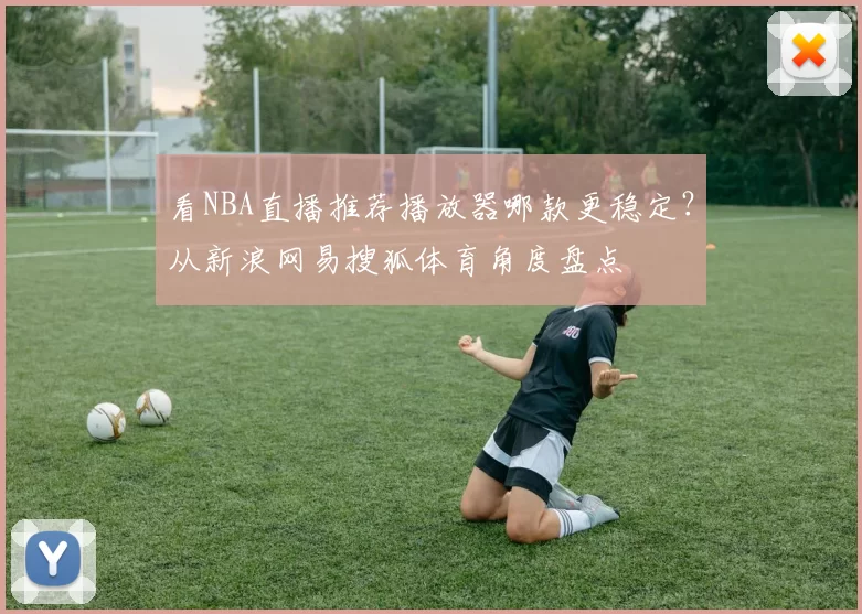 看NBA直播推荐播放器哪款更稳定？从新浪网易搜狐体育角度盘点