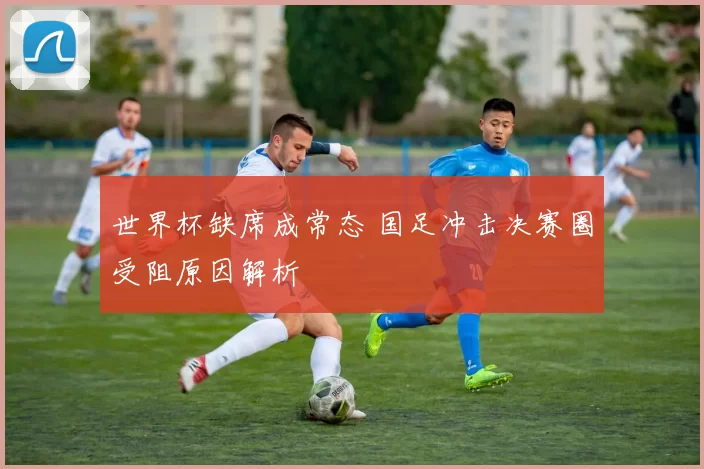 世界杯缺席成常态 国足冲击决赛圈受阻原因解析