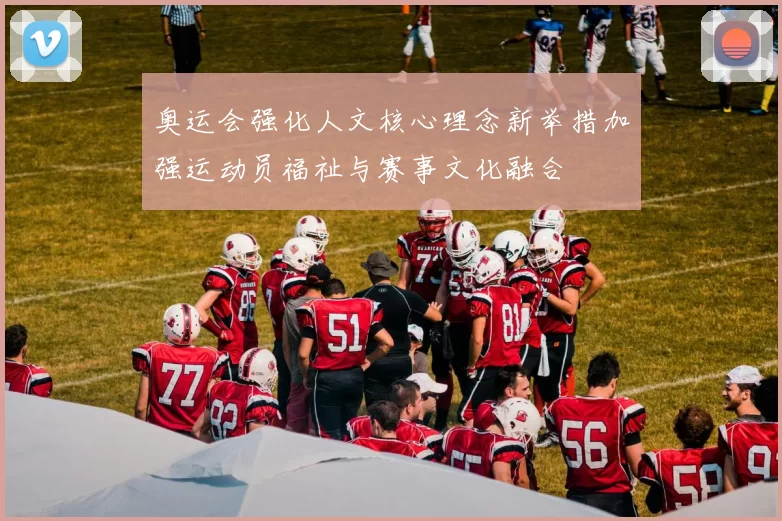 奥运会强化人文核心理念新举措加强运动员福祉与赛事文化融合